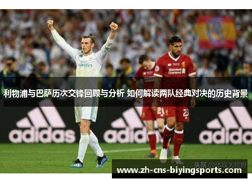 利物浦与巴萨历次交锋回顾与分析 如何解读两队经典对决的历史背景