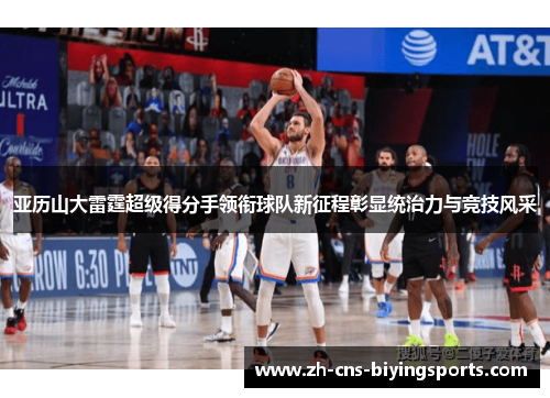 亚历山大雷霆超级得分手领衔球队新征程彰显统治力与竞技风采